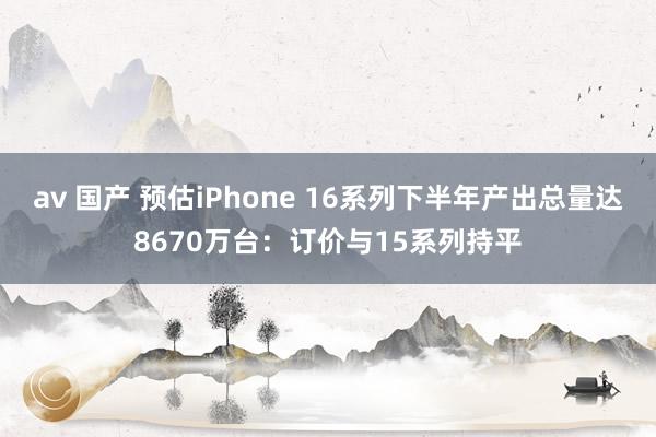 av 国产 预估iPhone 16系列下半年产出总量达8670万台:订价与15系列持平