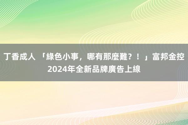 丁香成人 「綠色小事,哪有那麼難?!」富邦金控2024年全新品牌廣告上線