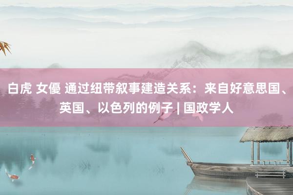 白虎 女優 通过纽带叙事建造关系:来自好意思国、英国、以色列的例子 | 国政学人