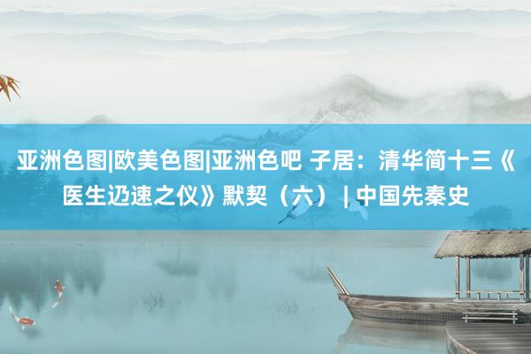 亚洲色图|欧美色图|亚洲色吧 子居:清华简十三《医生辸速之仪》默契(六) | 中国先秦史