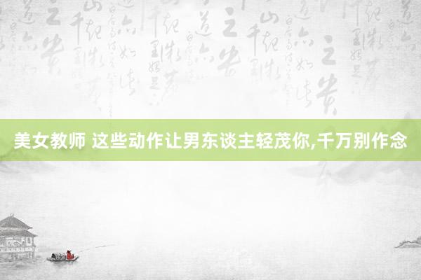美女教师 这些动作让男东谈主轻茂你,千万别作念