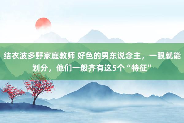 结衣波多野家庭教师 好色的男东说念主,一眼就能划分,他们一般齐有这5个“特征”