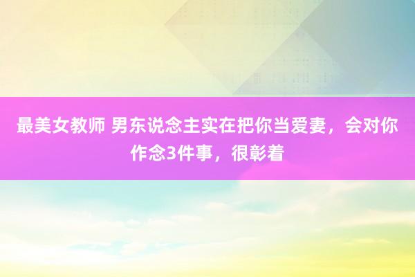 最美女教师 男东说念主实在把你当爱妻,会对你作念3件事,很彰着