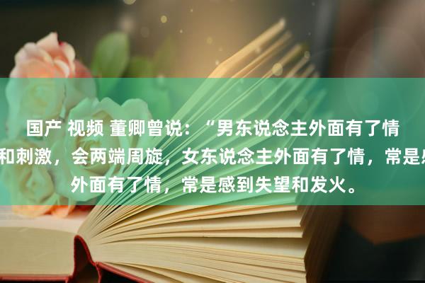 国产 视频 董卿曾说:“男东说念主外面有了情,仅仅寻求簇新和刺激,会两端周旋,女东说念主外面有了情,常是感到失望和发火。