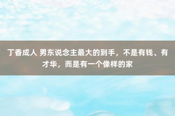 丁香成人 男东说念主最大的到手,不是有钱、有才华,而是有一个像样的家