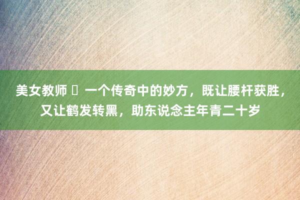 美女教师 一个传奇中的妙方,既让腰杆获胜,又让鹤发转黑,助东说念主年青二十岁