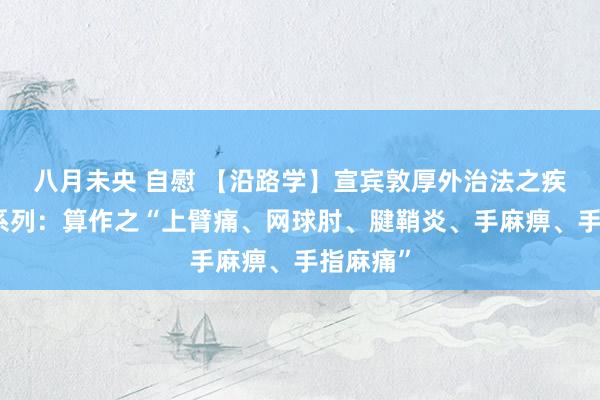 八月未央 自慰 【沿路学】宣宾敦厚外治法之疾病宝贵系列:算作之“上臂痛、网球肘、腱鞘炎、手麻痹、手指麻痛”
