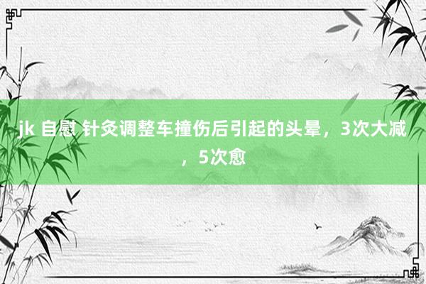 jk 自慰 针灸调整车撞伤后引起的头晕,3次大减,5次愈