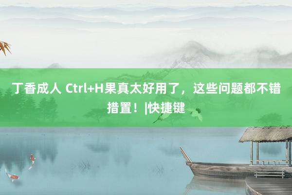 丁香成人 Ctrl+H果真太好用了,这些问题都不错措置!|快捷键