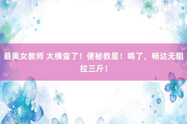 最美女教师 太横蛮了!便秘救星!喝了,畅达无阻拉三斤!