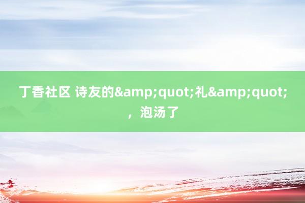 丁香社区 诗友的&quot;礼&quot;，泡汤了