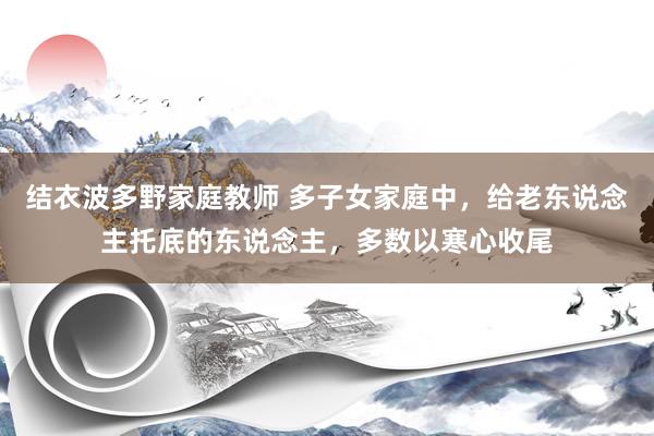 结衣波多野家庭教师 多子女家庭中,给老东说念主托底的东说念主,多数以寒心收尾