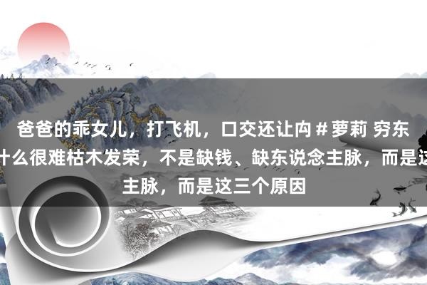 爸爸的乖女儿,打飞机,口交还让禸#萝莉 穷东说念主为什么很难枯木发荣,不是缺钱、缺东说念主脉,而是这三个原因