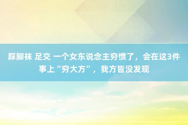 踩脚袜 足交 一个女东说念主穷惯了,会在这3件事上“穷大方”,我方皆没发现