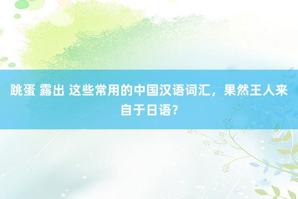 跳蛋 露出 这些常用的中国汉语词汇,果然王人来自于日语?