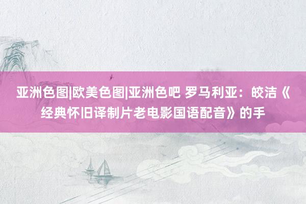 亚洲色图|欧美色图|亚洲色吧 罗马利亚：皎洁《经典怀旧译制片老电影国语配音》的手