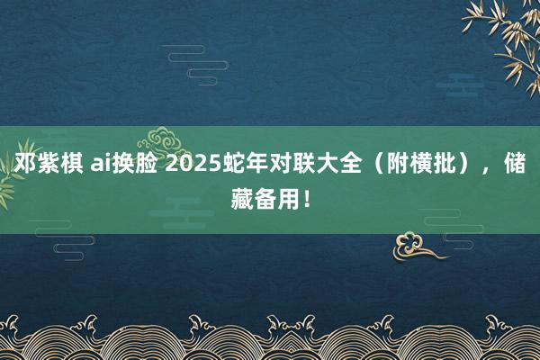 邓紫棋 ai换脸 2025蛇年对联大全(附横批),储藏备用!
