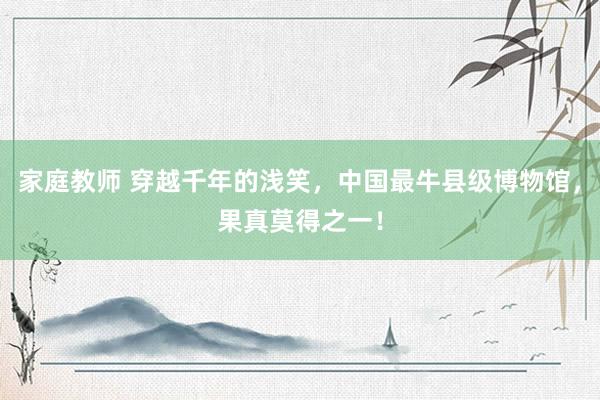 家庭教师 穿越千年的浅笑，中国最牛县级博物馆，果真莫得之一！