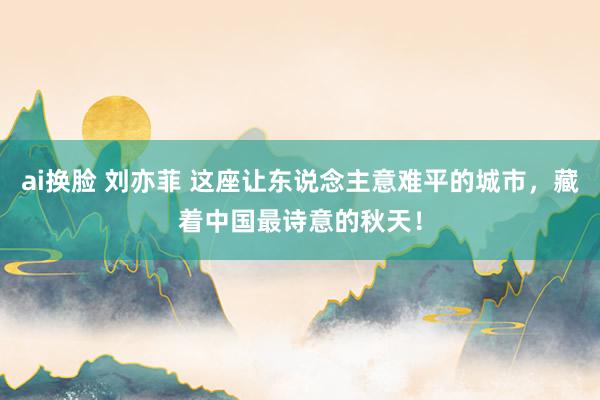 ai换脸 刘亦菲 这座让东说念主意难平的城市，藏着中国最诗意的秋天！