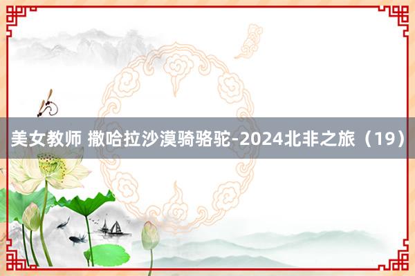 美女教师 撒哈拉沙漠骑骆驼-2024北非之旅（19）