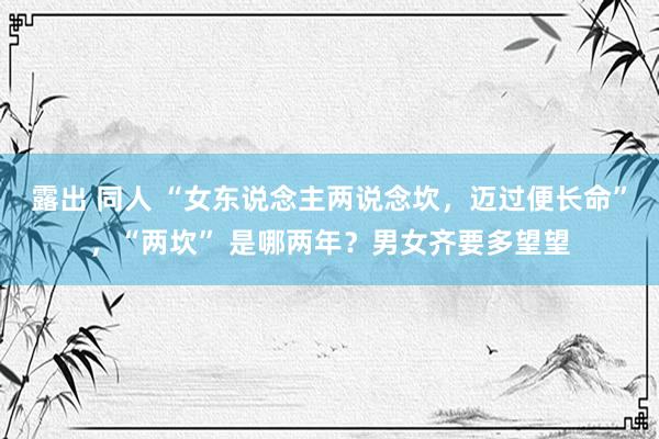 露出 同人 “女东说念主两说念坎，迈过便长命”，“两坎” 是哪两年？男女齐要多望望