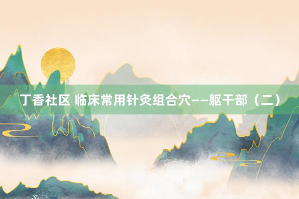 丁香社区 临床常用针灸组合穴——躯干部（二）