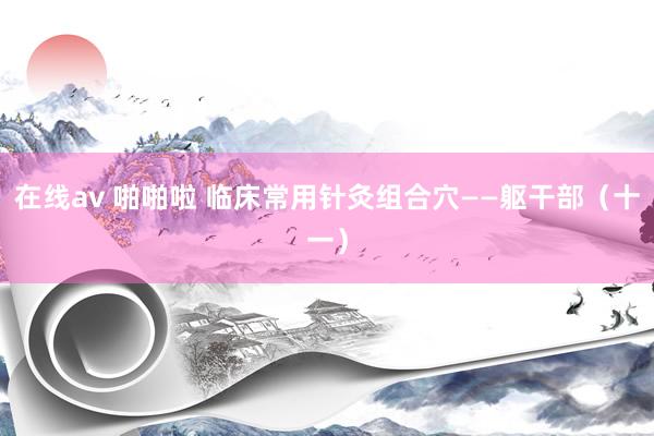 在线av 啪啪啦 临床常用针灸组合穴——躯干部（十一）