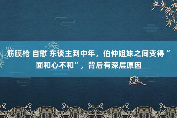 筋膜枪 自慰 东谈主到中年，伯仲姐妹之间变得“面和心不和”，背后有深层原因