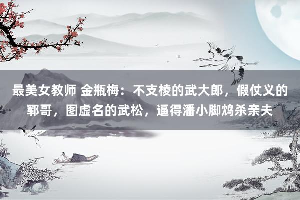 最美女教师 金瓶梅：不支棱的武大郎，假仗义的郓哥，图虚名的武松，逼得潘小脚鸩杀亲夫