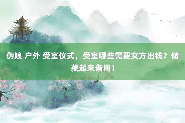 伪娘 户外 受室仪式，受室哪些需要女方出钱？储藏起来备用！