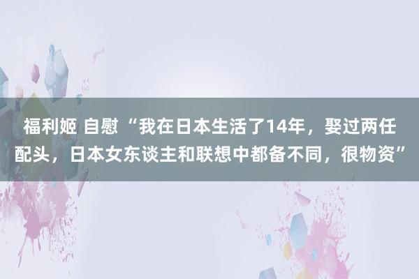 福利姬 自慰 “我在日本生活了14年，娶过两任配头，日本女东谈主和联想中都备不同，很物资”