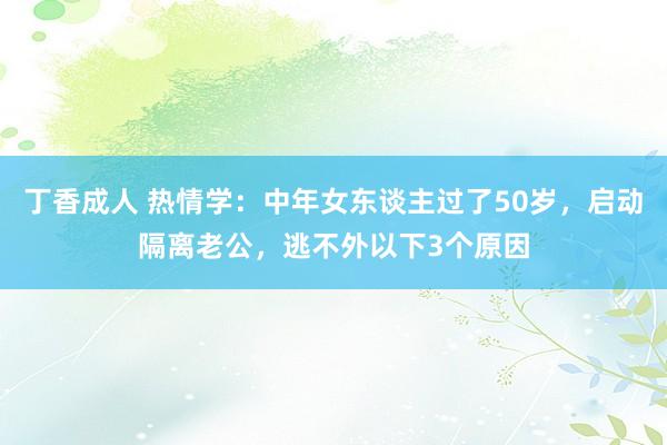 丁香成人 热情学:中年女东谈主过了50岁,启动隔离老公,逃不外以下3个原因