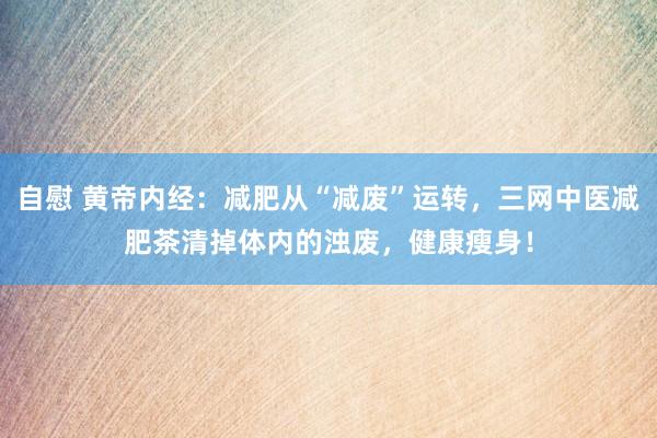 自慰 黄帝内经：减肥从“减废”运转，三网中医减肥茶清掉体内的浊废，健康瘦身！