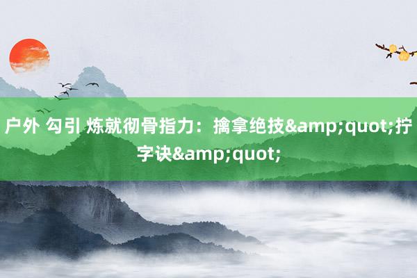 户外 勾引 炼就彻骨指力：擒拿绝技&quot;拧字诀&quot;