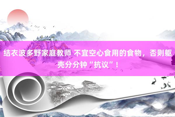 结衣波多野家庭教师 不宜空心食用的食物，否则躯壳分分钟“抗议”！