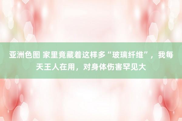 亚洲色图 家里竟藏着这样多“玻璃纤维”，我每天王人在用，对身体伤害罕见大