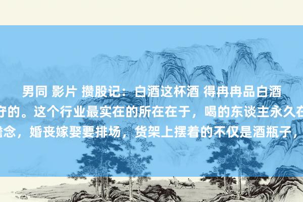男同 影片 攒股记：白酒这杯酒 得冉冉品白酒不是用来炒的，是拿来守的。这个行业最实在的所在在于，喝的东谈主永久在喝。宴客吃饭要雅瞻念，婚丧嫁娶要排场，货架上摆着的不仅是酒瓶子，更是中国东谈主几千年的情面世故。看白酒得...