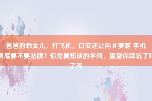 爸爸的乖女儿，打飞机，口交还让禸＃萝莉 手机到底要不要贴膜？你需要知谈的学问，望望你踩坑了吗