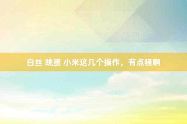 白丝 跳蛋 小米这几个操作，有点骚啊