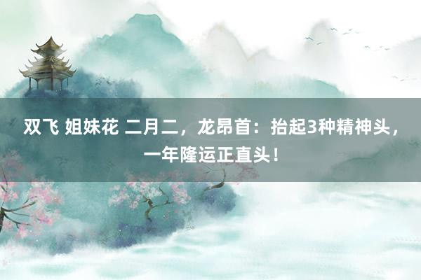 双飞 姐妹花 二月二，龙昂首：抬起3种精神头，一年隆运正直头！