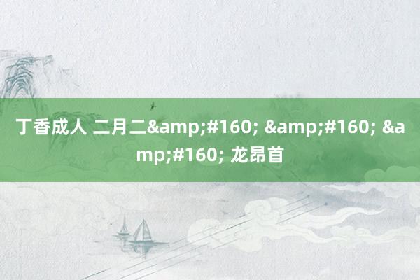 丁香成人 二月二&#160; &#160; &#160; 龙昂首