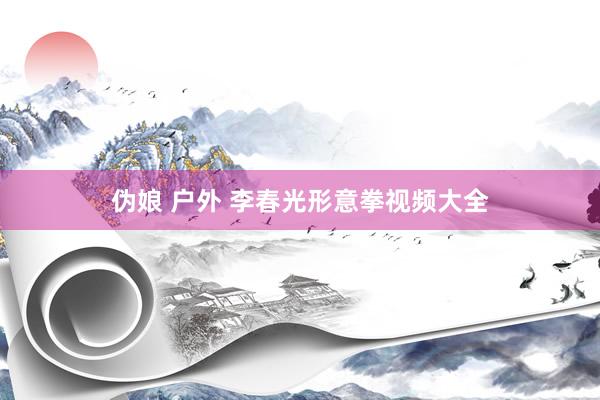 伪娘 户外 李春光形意拳视频大全