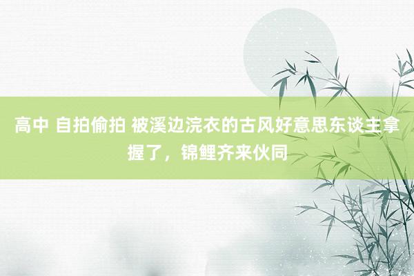 高中 自拍偷拍 被溪边浣衣的古风好意思东谈主拿握了，锦鲤齐来伙同