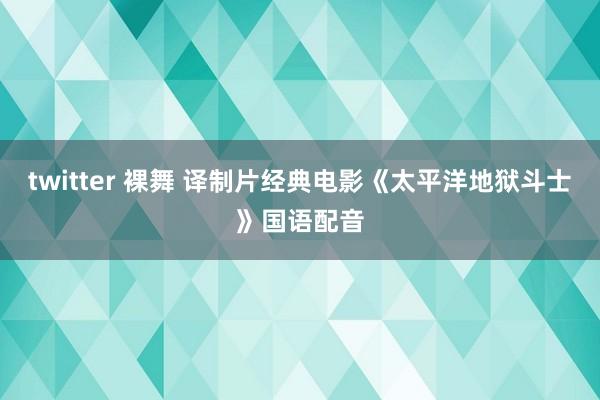 twitter 裸舞 译制片经典电影《太平洋地狱斗士》国语配音